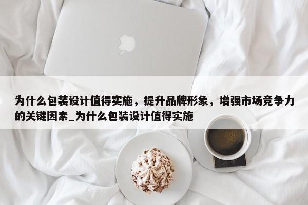 為什么包裝設計值得實施，提升品牌形象，增強市場競爭力的關鍵因素_為什么包裝設計值得實施