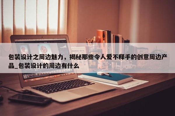 包裝設(shè)計之周邊魅力，揭秘那些令人愛不釋手的創(chuàng)意周邊產(chǎn)品_包裝設(shè)計的周邊有什么