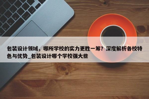 包裝設(shè)計領(lǐng)域，哪所學校的實力更勝一籌？深度解析各校特色與優(yōu)勢_包裝設(shè)計哪個學校強大些