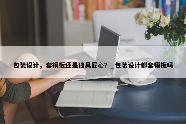 包裝設(shè)計，套模板還是獨具匠心？_包裝設(shè)計都套模板嗎