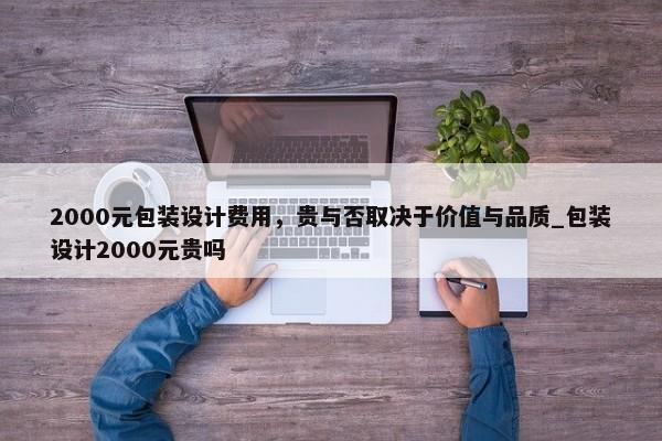 2000元包裝設計費用，貴與否取決于價值與品質(zhì)_包裝設計2000元貴嗎