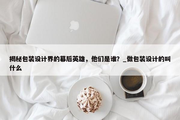 揭秘包裝設(shè)計界的幕后英雄，他們是誰？_做包裝設(shè)計的叫什么