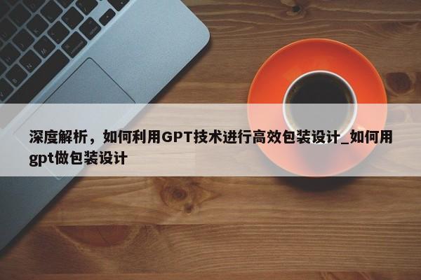 深度解析，如何利用GPT技術(shù)進(jìn)行高效包裝設(shè)計_如何用gpt做包裝設(shè)計