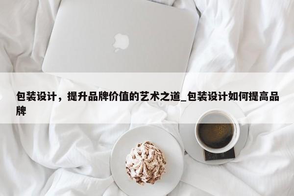 包裝設計，提升品牌價值的藝術之道_包裝設計如何提高品牌