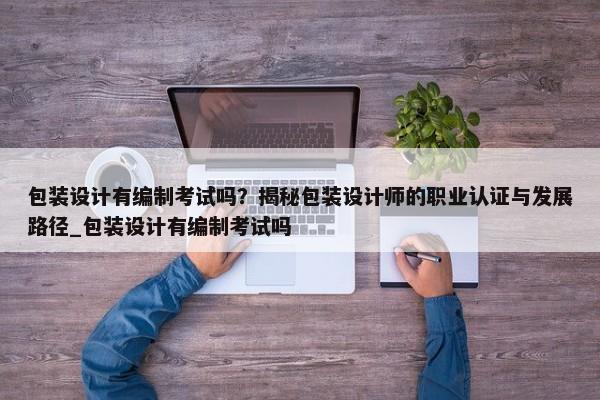 包裝設(shè)計有編制考試嗎？揭秘包裝設(shè)計師的職業(yè)認(rèn)證與發(fā)展路徑_包裝設(shè)計有編制考試嗎