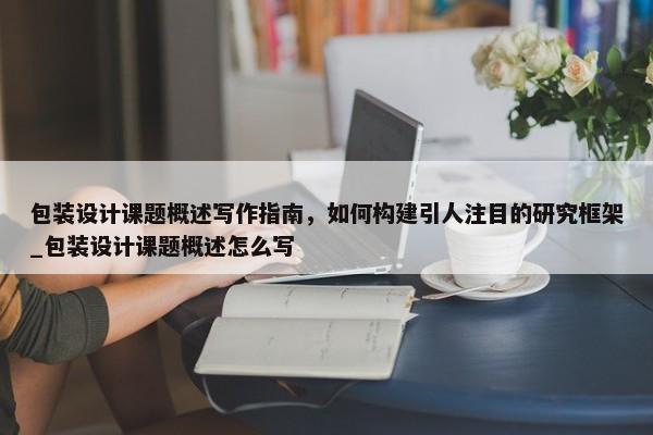 包裝設(shè)計(jì)課題概述寫作指南，如何構(gòu)建引人注目的研究框架_包裝設(shè)計(jì)課題概述怎么寫