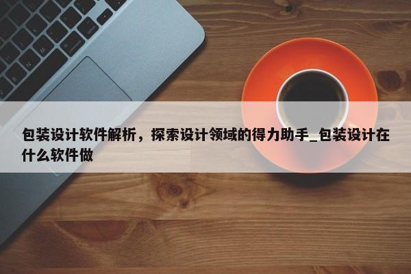 包裝設計軟件解析，探索設計領域的得力助手_包裝設計在什么軟件做