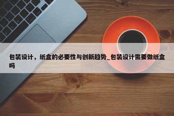 包裝設計，紙盒的必要性與創(chuàng)新趨勢_包裝設計需要做紙盒嗎