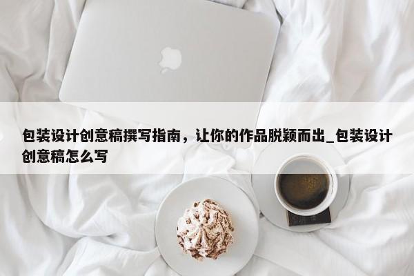 包裝設計創(chuàng)意稿撰寫指南，讓你的作品脫穎而出_包裝設計創(chuàng)意稿怎么寫