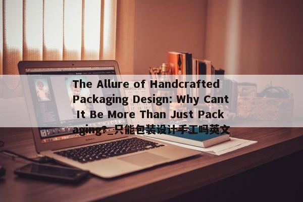 The Allure of Handcrafted Packaging Design: Why Cant It Be More Than Just Packaging?_只能包裝設(shè)計(jì)手工嗎英文