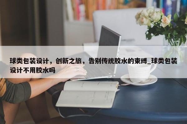 球類包裝設(shè)計，創(chuàng)新之旅，告別傳統(tǒng)膠水的束縛_球類包裝設(shè)計不用膠水嗎