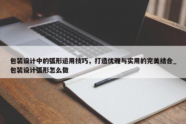 包裝設計中的弧形運用技巧，打造優(yōu)雅與實用的完美結(jié)合_包裝設計弧形怎么做