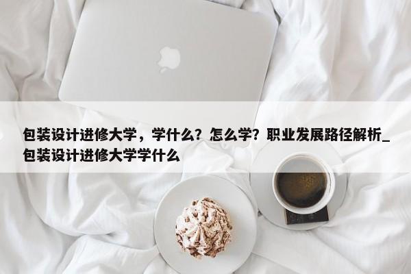 包裝設(shè)計進修大學(xué)，學(xué)什么？怎么學(xué)？職業(yè)發(fā)展路徑解析_包裝設(shè)計進修大學(xué)學(xué)什么