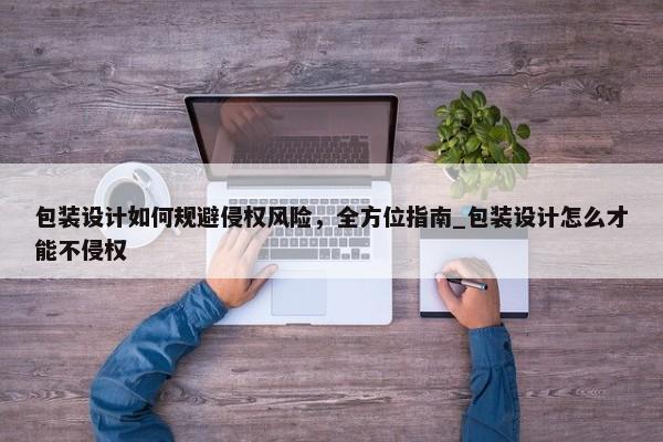 包裝設計如何規(guī)避侵權風險，全方位指南_包裝設計怎么才能不侵權