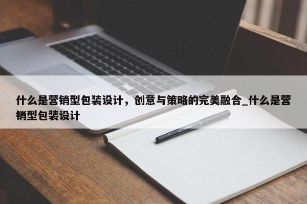 什么是營(yíng)銷型包裝設(shè)計(jì)，創(chuàng)意與策略的完美融合_什么是營(yíng)銷型包裝設(shè)計(jì)