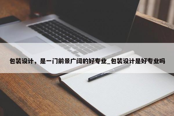 包裝設(shè)計，是一門前景廣闊的好專業(yè)_包裝設(shè)計是好專業(yè)嗎