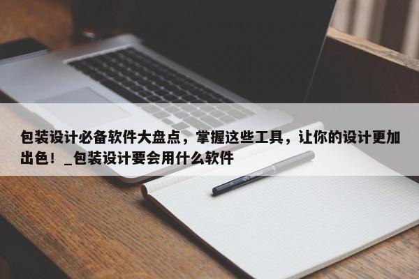 包裝設(shè)計(jì)必備軟件大盤點(diǎn)，掌握這些工具，讓你的設(shè)計(jì)更加出色！_包裝設(shè)計(jì)要會用什么軟件