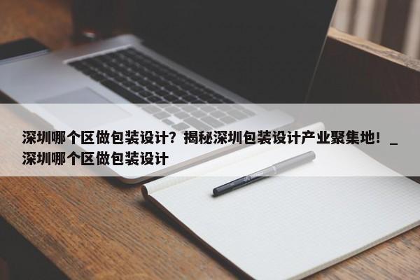 深圳哪個(gè)區(qū)做包裝設(shè)計(jì)？揭秘深圳包裝設(shè)計(jì)產(chǎn)業(yè)聚集地！_深圳哪個(gè)區(qū)做包裝設(shè)計(jì)