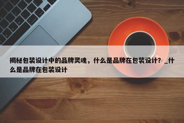 揭秘包裝設(shè)計中的品牌靈魂，什么是品牌在包裝設(shè)計？_什么是品牌在包裝設(shè)計