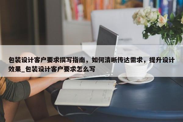 包裝設計客戶要求撰寫指南，如何清晰傳達需求，提升設計效果_包裝設計客戶要求怎么寫