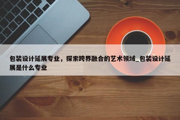 包裝設計延展專業(yè)，探索跨界融合的藝術領域_包裝設計延展是什么專業(yè)