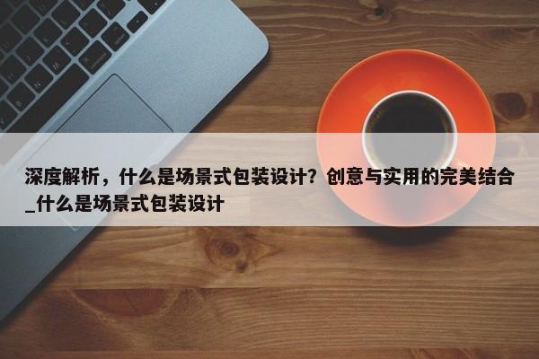 深度解析，什么是場景式包裝設(shè)計？創(chuàng)意與實用的完美結(jié)合_什么是場景式包裝設(shè)計