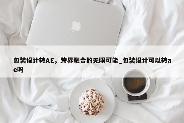 包裝設(shè)計轉(zhuǎn)AE，跨界融合的無限可能_包裝設(shè)計可以轉(zhuǎn)ae嗎