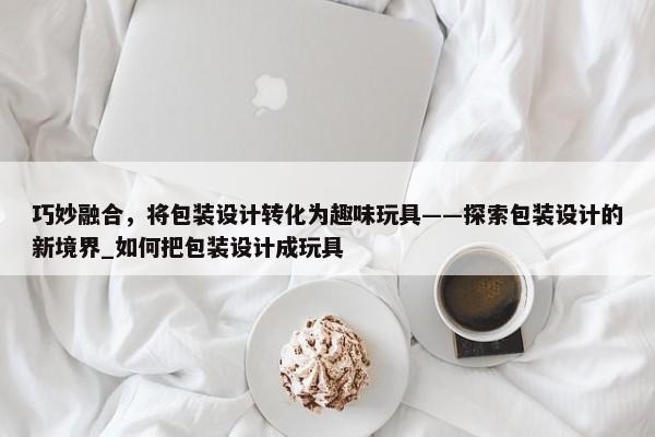 巧妙融合，將包裝設計轉化為趣味玩具——探索包裝設計的新境界_如何把包裝設計成玩具