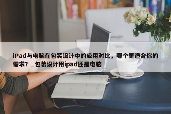 iPad與電腦在包裝設(shè)計中的應(yīng)用對比，哪個更適合你的需求？_包裝設(shè)計用ipad還是電腦