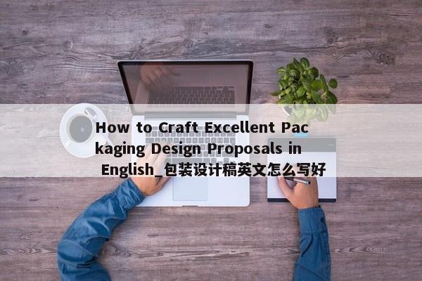 How to Craft Excellent Packaging Design Proposals in English_包裝設(shè)計(jì)稿英文怎么寫好