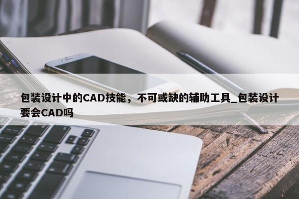 包裝設(shè)計中的CAD技能，不可或缺的輔助工具_包裝設(shè)計要會CAD嗎