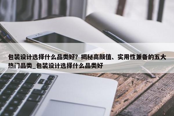 包裝設(shè)計選擇什么品類好？揭秘高顏值、實用性兼?zhèn)涞奈宕鬅衢T品類_包裝設(shè)計選擇什么品類好