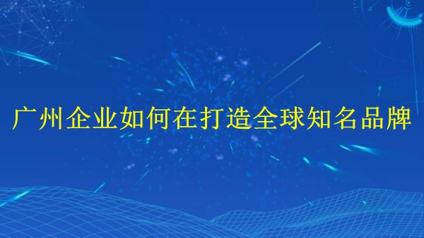 外貿(mào)推廣攻略：廣州企業(yè)如何在2024年打造全球知名品牌？