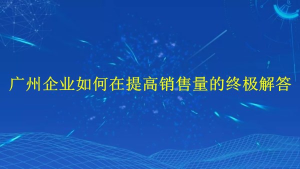 外貿(mào)推廣：廣州企業(yè)如何在2024年提高銷(xiāo)售量的終極解答！