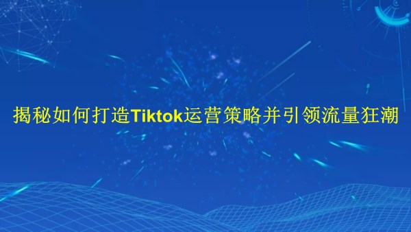 廣州2024年：揭秘如何打造Tiktok運營策略并引領(lǐng)流量狂潮