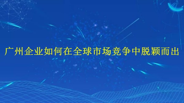 外貿(mào)推廣：廣州企業(yè)如何在2024年全球市場競爭中脫穎而出？