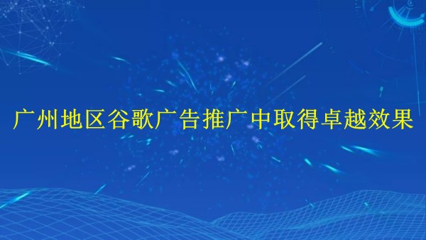 如何在2024年于廣州地區(qū)谷歌廣告推廣中取得卓越效果？